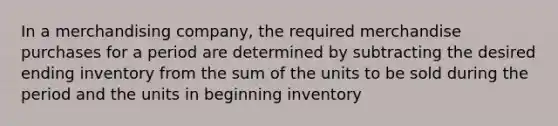 In a merchandising company, the required merchandise purchases for a period are determined by subtracting the desired ending inventory from the sum of the units to be sold during the period and the units in beginning inventory