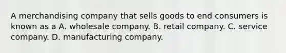 A merchandising company that sells goods to end consumers is known as a A. wholesale company. B. retail company. C. service company. D. manufacturing company.