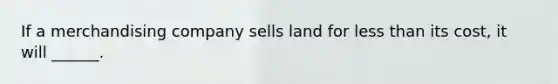 If a merchandising company sells land for less than its cost, it will ______.