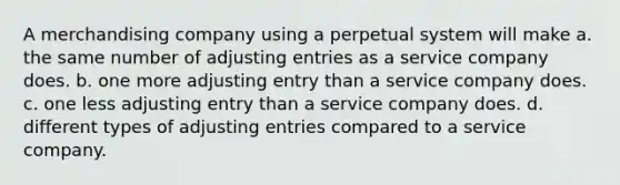 A merchandising company using a perpetual system will make a. the same number of <a href='https://www.questionai.com/knowledge/kGxhM5fzgy-adjusting-entries' class='anchor-knowledge'>adjusting entries</a> as a service company does. b. one more adjusting entry than a service company does. c. one less adjusting entry than a service company does. d. different types of adjusting entries compared to a service company.