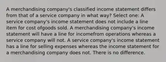 A merchandising company's classified income statement differs from that of a service company in what way? Select one: A service company's income statement does not include a line item for cost ofgoods sold. A merchandising company's income statement will have a line for incomefrom operations whereas a service company will not. A service company's income statement has a line for selling expenses whereas the income statement for a merchandising company does not. There is no difference.