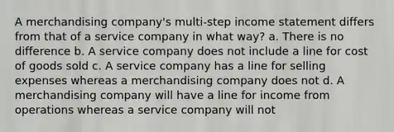 A merchandising company's multi-step income statement differs from that of a service company in what way? a. There is no difference b. A service company does not include a line for cost of goods sold c. A service company has a line for selling expenses whereas a merchandising company does not d. A merchandising company will have a line for income from operations whereas a service company will not