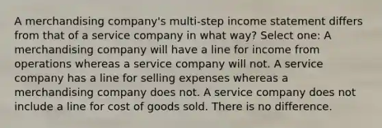 A merchandising company's multi-step <a href='https://www.questionai.com/knowledge/kCPMsnOwdm-income-statement' class='anchor-knowledge'>income statement</a> differs from that of a service company in what way? Select one: A merchandising company will have a line for income from operations whereas a service company will not. A service company has a line for selling expenses whereas a merchandising company does not. A service company does not include a line for cost of goods sold. There is no difference.