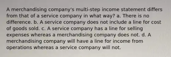 A merchandising company's multi-step <a href='https://www.questionai.com/knowledge/kCPMsnOwdm-income-statement' class='anchor-knowledge'>income statement</a> differs from that of a service company in what way? a. There is no difference. b. A service company does not include a line for cost of goods sold. c. A service company has a line for selling expenses whereas a merchandising company does not. d. A merchandising company will have a line for income from operations whereas a service company will not.