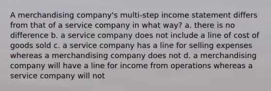 A merchandising company's multi-step income statement differs from that of a service company in what way? a. there is no difference b. a service company does not include a line of cost of goods sold c. a service company has a line for selling expenses whereas a merchandising company does not d. a merchandising company will have a line for income from operations whereas a service company will not