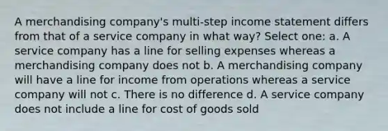 A merchandising company's multi-step income statement differs from that of a service company in what way? Select one: a. A service company has a line for selling expenses whereas a merchandising company does not b. A merchandising company will have a line for income from operations whereas a service company will not c. There is no difference d. A service company does not include a line for cost of goods sold