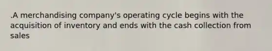 .A merchandising company's operating cycle begins with the acquisition of inventory and ends with the cash collection from sales