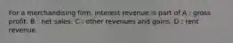 For a merchandising firm, interest revenue is part of A : gross profit. B : net sales. C : other revenues and gains. D : rent revenue.