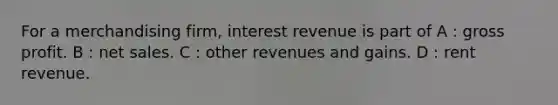 For a merchandising firm, interest revenue is part of A : gross profit. B : net sales. C : other revenues and gains. D : rent revenue.