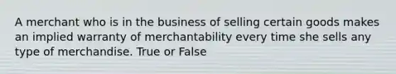 A merchant who is in the business of selling certain goods makes an implied warranty of merchantability every time she sells any type of merchandise. True or False