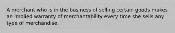 A merchant who is in the business of selling certain goods makes an implied warranty of merchantability every time she sells any type of merchandise.