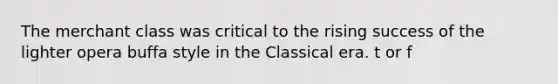 The merchant class was critical to the rising success of the lighter opera buffa style in the Classical era. t or f