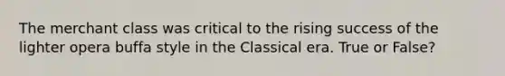 The merchant class was critical to the rising success of the lighter opera buffa style in the Classical era. True or False?