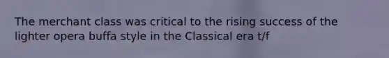 The merchant class was critical to the rising success of the lighter opera buffa style in the Classical era t/f