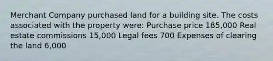 Merchant Company purchased land for a building site. The costs associated with the property were: Purchase price 185,000 Real estate commissions 15,000 Legal fees 700 Expenses of clearing the land 6,000