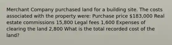 Merchant Company purchased land for a building site. The costs associated with the property were: Purchase price 183,000 Real estate commissions 15,800 Legal fees 1,600 Expenses of clearing the land 2,800 What is the total recorded cost of the land?