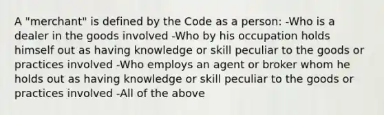 A "merchant" is defined by the Code as a person: -Who is a dealer in the goods involved -Who by his occupation holds himself out as having knowledge or skill peculiar to the goods or practices involved -Who employs an agent or broker whom he holds out as having knowledge or skill peculiar to the goods or practices involved -All of the above