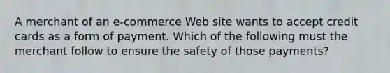 A merchant of an e-commerce Web site wants to accept credit cards as a form of payment. Which of the following must the merchant follow to ensure the safety of those payments?