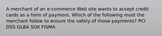 A merchant of an e-commerce Web site wants to accept credit cards as a form of payment. Which of the following must the merchant follow to ensure the safety of those payments? PCI DSS GLBA SOX FISMA