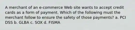 A merchant of an e-commerce Web site wants to accept credit cards as a form of payment. Which of the following must the merchant follow to ensure the safety of those payments? a. PCI DSS b. GLBA c. SOX d. FISMA