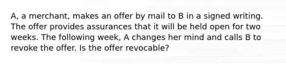 A, a merchant, makes an offer by mail to B in a signed writing. The offer provides assurances that it will be held open for two weeks. The following week, A changes her mind and calls B to revoke the offer. Is the offer revocable?