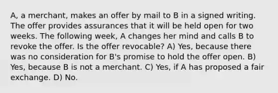 A, a merchant, makes an offer by mail to B in a signed writing. The offer provides assurances that it will be held open for two weeks. The following week, A changes her mind and calls B to revoke the offer. Is the offer revocable? A) Yes, because there was no consideration for B's promise to hold the offer open. B) Yes, because B is not a merchant. C) Yes, if A has proposed a fair exchange. D) No.