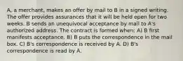 A, a merchant, makes an offer by mail to B in a signed writing. The offer provides assurances that it will be held open for two weeks. B sends an unequivocal acceptance by mail to A's authorized address. The contract is formed when: A) B first manifests acceptance. B) B puts the correspondence in the mail box. C) B's correspondence is received by A. D) B's correspondence is read by A.