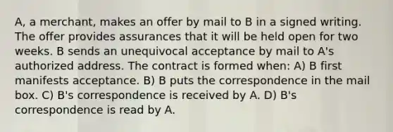 A, a merchant, makes an offer by mail to B in a signed writing. The offer provides assurances that it will be held open for two weeks. B sends an unequivocal acceptance by mail to A's authorized address. The contract is formed when: A) B first manifests acceptance. B) B puts the correspondence in the mail box. C) B's correspondence is received by A. D) B's correspondence is read by A.