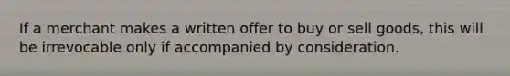 If a merchant makes a written offer to buy or sell goods, this will be irrevocable only if accompanied by consideration.