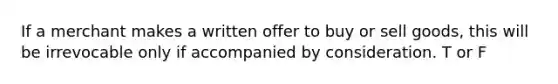 If a merchant makes a written offer to buy or sell goods, this will be irrevocable only if accompanied by consideration. T or F