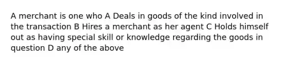 A merchant is one who A Deals in goods of the kind involved in the transaction B Hires a merchant as her agent C Holds himself out as having special skill or knowledge regarding the goods in question D any of the above