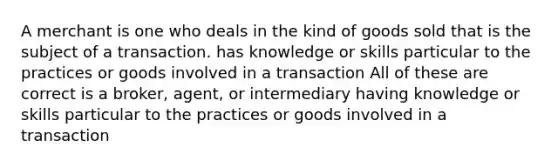 A merchant is one who deals in the kind of goods sold that is the subject of a transaction. has knowledge or skills particular to the practices or goods involved in a transaction All of these are correct is a broker, agent, or intermediary having knowledge or skills particular to the practices or goods involved in a transaction