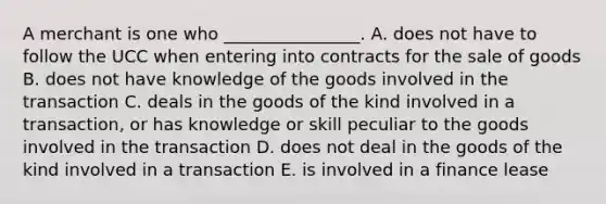 A merchant is one who​ ________________. A. does not have to follow the UCC when entering into contracts for the sale of goods B. does not have knowledge of the goods involved in the transaction C. deals in the goods of the kind involved in a​ transaction, or has knowledge or skill peculiar to the goods involved in the transaction D. does not deal in the goods of the kind involved in a transaction E. is involved in a finance lease