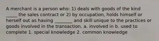 A merchant is a person who: 1) deals with goods of the kind _____ the sales contract or 2) by occupation, holds himself or herself out as having ________ and skill unique to the practices or goods involved in the transaction. a. involved in b. used to complete 1. special knowledge 2. common knowledge