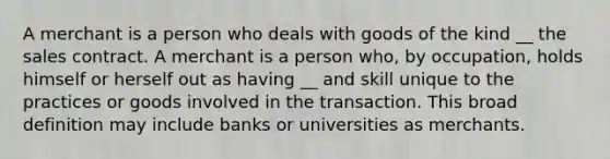 A merchant is a person who deals with goods of the kind __ the sales contract. A merchant is a person who, by occupation, holds himself or herself out as having __ and skill unique to the practices or goods involved in the transaction. This broad definition may include banks or universities as merchants.