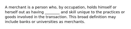 A merchant is a person who, by occupation, holds himself or herself out as having ________ and skill unique to the practices or goods involved in the transaction. This broad definition may include banks or universities as merchants.