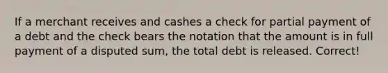 If a merchant receives and cashes a check for partial payment of a debt and the check bears the notation that the amount is in full payment of a disputed sum, the total debt is released. Correct!