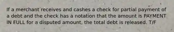 If a merchant receives and cashes a check for partial payment of a debt and the check has a notation that the amount is PAYMENT IN FULL for a disputed amount, the total debt is released. T/F