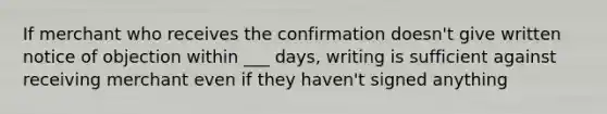 If merchant who receives the confirmation doesn't give written notice of objection within ___ days, writing is sufficient against receiving merchant even if they haven't signed anything