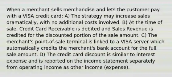 When a merchant sells merchandise and lets the customer pay with a VISA credit card: A) The strategy may increase sales dramatically, with no additional costs involved. B) At the time of sale, Credit Card Receivable is debited and Sales Revenue is credited for the discounted portion of the sale amount. C) The merchant's point-of-sale terminal is linked to a VISA server which automatically credits the merchant's bank account for the full sale amount. D) The credit card discount is similar to interest expense and is reported on the <a href='https://www.questionai.com/knowledge/kCPMsnOwdm-income-statement' class='anchor-knowledge'>income statement</a> separately from operating income as other income (expense).