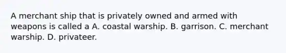 A merchant ship that is privately owned and armed with weapons is called a A. coastal warship. B. garrison. C. merchant warship. D. privateer.