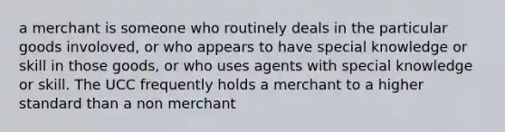 a merchant is someone who routinely deals in the particular goods involoved, or who appears to have special knowledge or skill in those goods, or who uses agents with special knowledge or skill. The UCC frequently holds a merchant to a higher standard than a non merchant