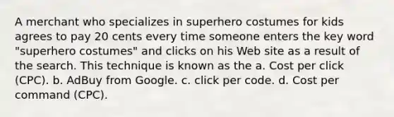 A merchant who specializes in superhero costumes for kids agrees to pay 20 cents every time someone enters the key word "superhero costumes" and clicks on his Web site as a result of the search. This technique is known as the a. Cost per click (CPC). b. AdBuy from Google. c. click per code. d. Cost per command (CPC).