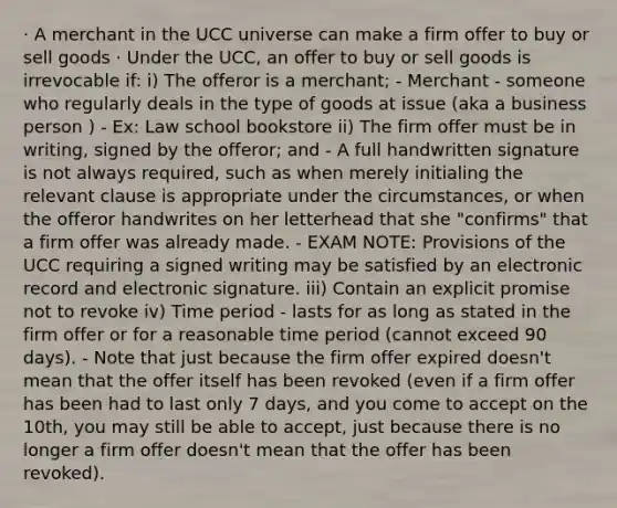 · A merchant in the UCC universe can make a firm offer to buy or sell goods · Under the UCC, an offer to buy or sell goods is irrevocable if: i) The offeror is a merchant; - Merchant - someone who regularly deals in the type of goods at issue (aka a business person ) - Ex: Law school bookstore ii) The firm offer must be in writing, signed by the offeror; and - A full handwritten signature is not always required, such as when merely initialing the relevant clause is appropriate under the circumstances, or when the offeror handwrites on her letterhead that she "confirms" that a firm offer was already made. - EXAM NOTE: Provisions of the UCC requiring a signed writing may be satisfied by an electronic record and electronic signature. iii) Contain an explicit promise not to revoke iv) Time period - lasts for as long as stated in the firm offer or for a reasonable time period (cannot exceed 90 days). - Note that just because the firm offer expired doesn't mean that the offer itself has been revoked (even if a firm offer has been had to last only 7 days, and you come to accept on the 10th, you may still be able to accept, just because there is no longer a firm offer doesn't mean that the offer has been revoked).