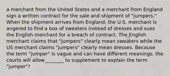 a merchant from the United States and a merchant from England sign a written contract for the sale and shipment of "jumpers." When the shipment arrives from England, the U.S. merchant is angered to find a box of sweaters instead of dresses and sues the English merchant for a breach of contract. The English merchant claims that "jumpers" clearly mean sweaters while the US merchant claims "jumpers" clearly mean dresses. Because the term "jumper" is vague and can have different meanings, the courts will allow________ to supplement to explain the term "jumper"?