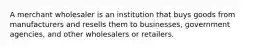 A merchant wholesaler is an institution that buys goods from manufacturers and resells them to businesses, government agencies, and other wholesalers or retailers.