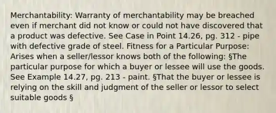 Merchantability: Warranty of merchantability may be breached even if merchant did not know or could not have discovered that a product was defective. See Case in Point 14.26, pg. 312 - pipe with defective grade of steel. Fitness for a Particular Purpose: Arises when a seller/lessor knows both of the following: §The particular purpose for which a buyer or lessee will use the goods. See Example 14.27, pg. 213 - paint. §That the buyer or lessee is relying on the skill and judgment of the seller or lessor to select suitable goods §