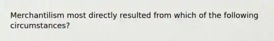 Merchantilism most directly resulted from which of the following circumstances?