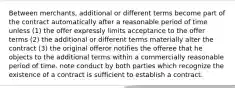 Between merchants, additional or different terms become part of the contract automatically after a reasonable period of time unless (1) the offer expressly limits acceptance to the offer terms (2) the additional or different terms materially alter the contract (3) the original offeror notifies the offeree that he objects to the additional terms within a commercially reasonable period of time. note conduct by both parties which recognize the existence of a contract is sufficient to establish a contract.