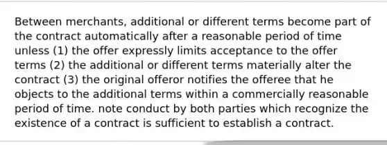 Between merchants, additional or different terms become part of the contract automatically after a reasonable period of time unless (1) the offer expressly limits acceptance to the offer terms (2) the additional or different terms materially alter the contract (3) the original offeror notifies the offeree that he objects to the additional terms within a commercially reasonable period of time. note conduct by both parties which recognize the existence of a contract is sufficient to establish a contract.